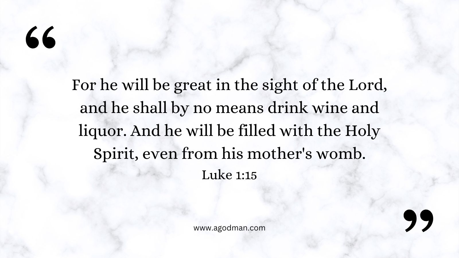 For he will be great in the sight of the Lord, and he shall by no means drink wine and liquor. And he will be filled with the Holy Spirit, even from his mother's womb. Luke 1:15