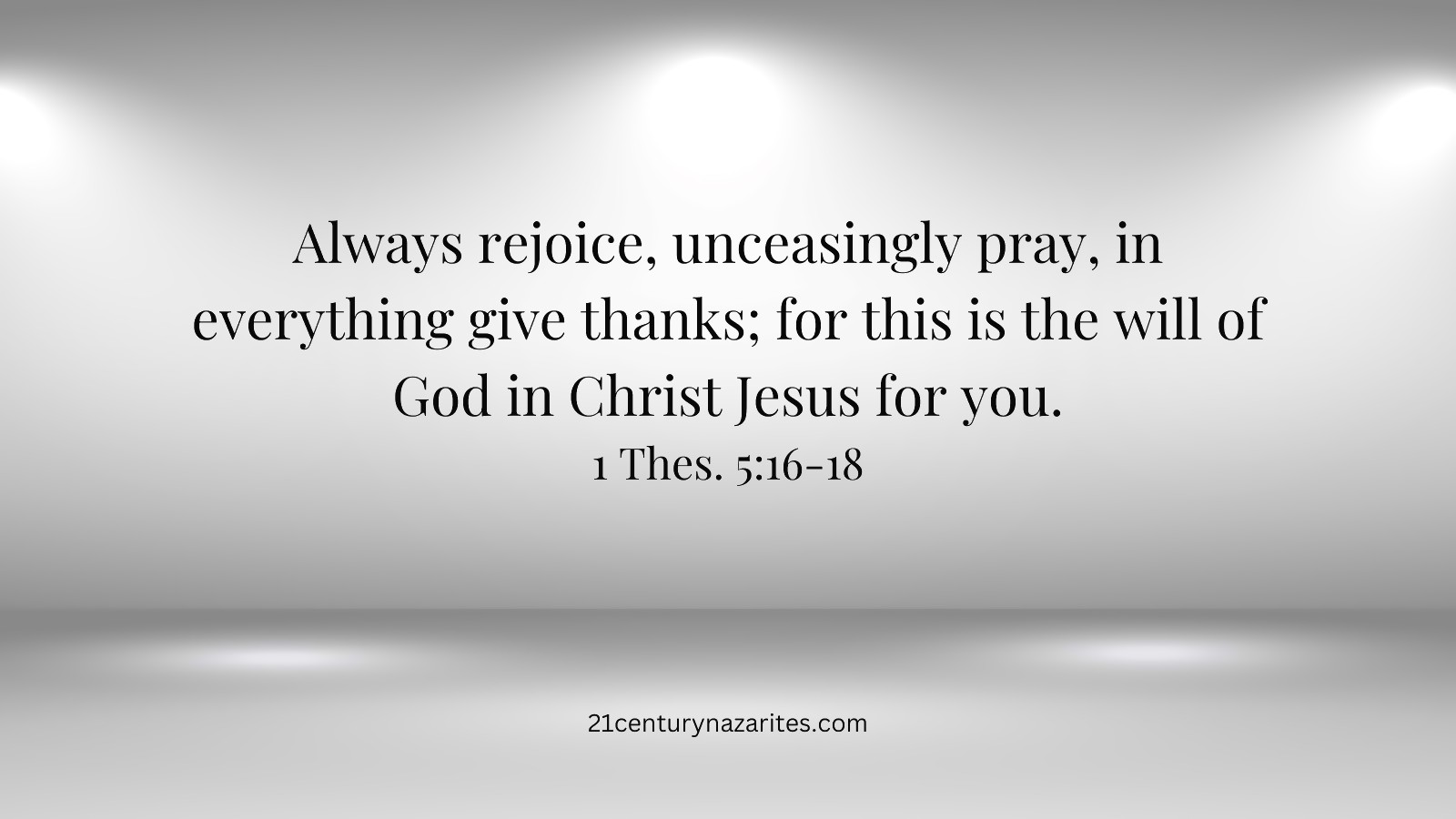 Always rejoice, Unceasingly pray, In everything give thanks; for this is the will of God in Christ Jesus for you. 1 Thes. 5:16-18